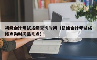 初级会计考试成绩查询时间（初级会计考试成绩查询时间是几点）