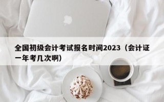 全国初级会计考试报名时间2023（会计证一年考几次啊）