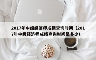 2017年中级经济师成绩查询时间（2017年中级经济师成绩查询时间是多少）