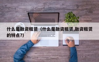 什么是融资租赁（什么是融资租赁,融资租赁的特点?）