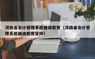 河南省会计管理系统继续教育（河南省会计管理系统继续教育官网）