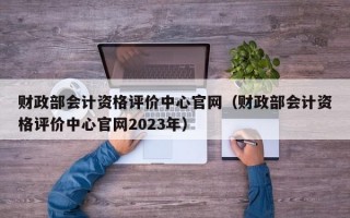 财政部会计资格评价中心官网（财政部会计资格评价中心官网2023年）