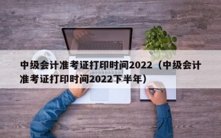 中级会计准考证打印时间2022（中级会计准考证打印时间2022下半年）