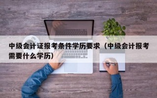 中级会计证报考条件学历要求（中级会计报考需要什么学历）