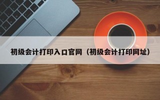 初级会计打印入口官网（初级会计打印网址）