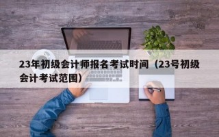 23年初级会计师报名考试时间（23号初级会计考试范围）