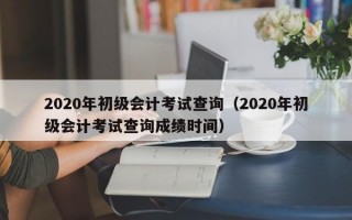 2020年初级会计考试查询（2020年初级会计考试查询成绩时间）