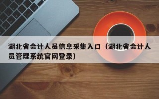 湖北省会计人员信息采集入口（湖北省会计人员管理系统官网登录）