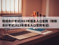 初级会计考试2023年报名入口官网（初级会计考试2023年报名入口官网电话）