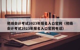 初级会计考试2023年报名入口官网（初级会计考试2023年报名入口官网电话）