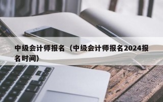 中级会计师报名（中级会计师报名2024报名时间）