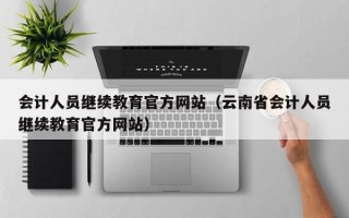 会计人员继续教育官方网站（云南省会计人员继续教育官方网站）