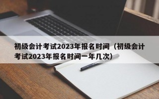 初级会计考试2023年报名时间（初级会计考试2023年报名时间一年几次）