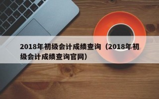 2018年初级会计成绩查询（2018年初级会计成绩查询官网）