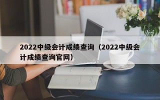 2022中级会计成绩查询（2022中级会计成绩查询官网）