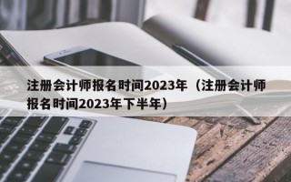 注册会计师报名时间2023年（注册会计师报名时间2023年下半年）