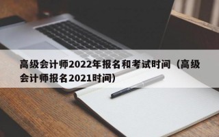 高级会计师2022年报名和考试时间（高级会计师报名2021时间）