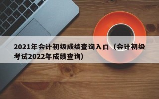 2021年会计初级成绩查询入口（会计初级考试2022年成绩查询）