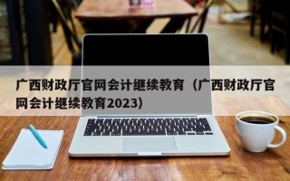 广西财政厅官网会计继续教育（广西财政厅官网会计继续教育2023）