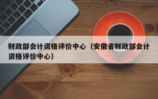 财政部会计资格评价中心（安徽省财政部会计资格评价中心）