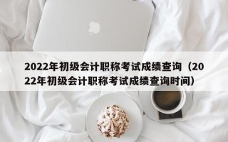 2022年初级会计职称考试成绩查询（2022年初级会计职称考试成绩查询时间）