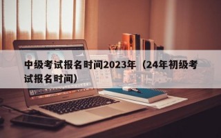 中级考试报名时间2023年（24年初级考试报名时间）