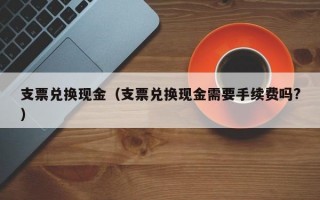 支票兑换现金（支票兑换现金需要手续费吗?）