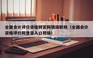 全国会计评价资格网官网初级职称（全国会计资格评价网登录入口初级）