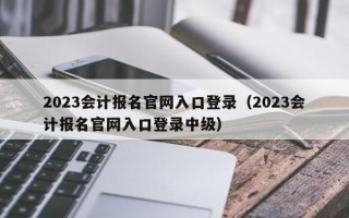 2023会计报名官网入口登录（2023会计报名官网入口登录中级）