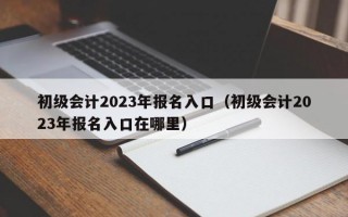 初级会计2023年报名入口（初级会计2023年报名入口在哪里）