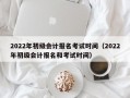 2022年初级会计报名考试时间（2022年初级会计报名和考试时间）