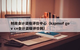 财政会计资格评价中心（kzpmof gov cn会计资格评价网）