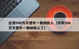 达到500万不想升一般纳税人（达到500万不想升一般纳税人了）