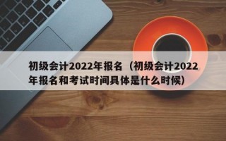 初级会计2022年报名（初级会计2022年报名和考试时间具体是什么时候）