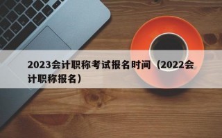 2023会计职称考试报名时间（2022会计职称报名）