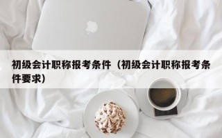 初级会计职称报考条件（初级会计职称报考条件要求）