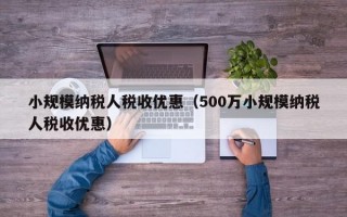 小规模纳税人税收优惠（500万小规模纳税人税收优惠）