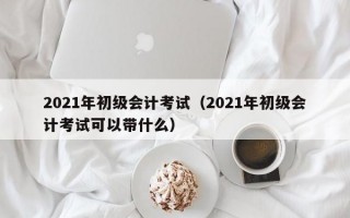 2021年初级会计考试（2021年初级会计考试可以带什么）