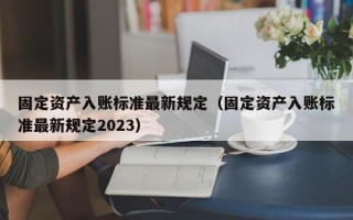 固定资产入账标准最新规定（固定资产入账标准最新规定2023）