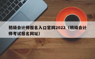 初级会计师报名入口官网2022（初级会计师考试报名网址）