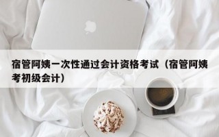 宿管阿姨一次性通过会计资格考试（宿管阿姨考初级会计）