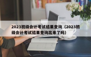 2023初级会计考试结果查询（2023初级会计考试结果查询出来了吗）