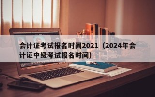 会计证考试报名时间2021（2024年会计证中级考试报名时间）