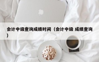 会计中级查询成绩时间（会计中级 成绩查询）