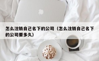 怎么注销自己名下的公司（怎么注销自己名下的公司要多久）