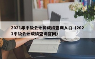 2021年中级会计师成绩查询入口（2021中级会计成绩查询官网）