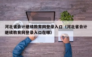 河北省会计继续教育网登录入口（河北省会计继续教育网登录入口在哪）