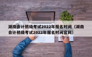 湖南会计初级考试2022年报名时间（湖南会计初级考试2022年报名时间官网）