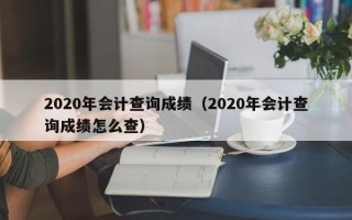 2020年会计查询成绩（2020年会计查询成绩怎么查）