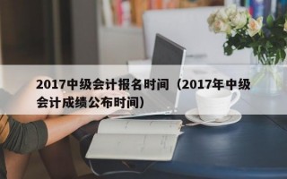 2017中级会计报名时间（2017年中级会计成绩公布时间）